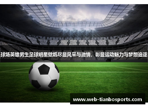 球场英雄男生足球明星壁纸尽显风采与激情，彰显运动魅力与梦想追逐
