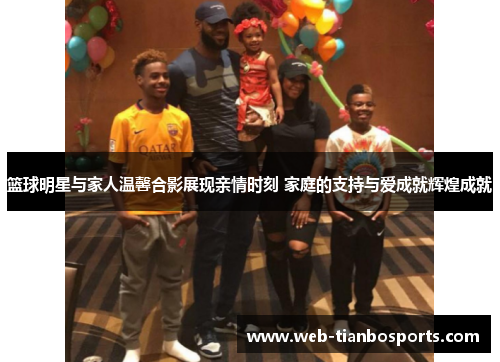 篮球明星与家人温馨合影展现亲情时刻 家庭的支持与爱成就辉煌成就