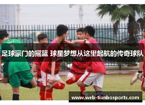 足球豪门的摇篮 球星梦想从这里起航的传奇球队