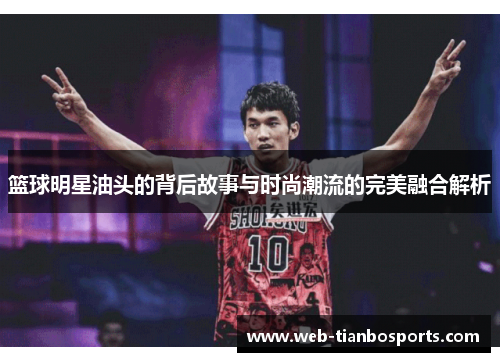 篮球明星油头的背后故事与时尚潮流的完美融合解析